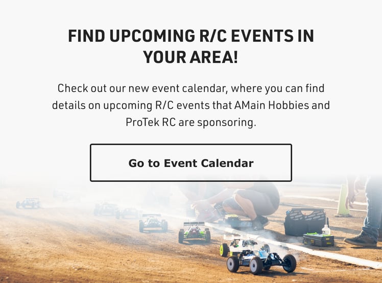 FIND UPCOMING R/C EVENTS IN YOUR AREA! Check out our new event calendar, where you can find details on upcoming R/C events that AMain Hobbies and ProTek RC are sponsoring. Go to Event Calendar